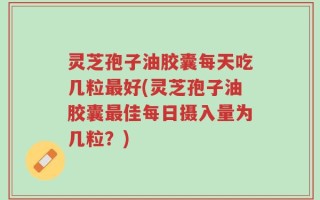 灵芝孢子油胶囊每天吃几粒最好(灵芝孢子油胶囊最佳每日摄入量为几粒？)