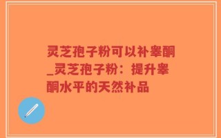 灵芝孢子粉可以补睾酮_灵芝孢子粉：提升睾酮水平的天然补品