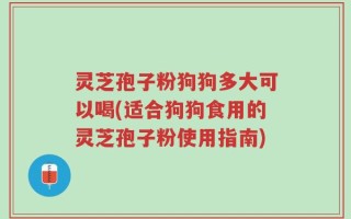 灵芝孢子粉狗狗多大可以喝(适合狗狗食用的灵芝孢子粉使用指南)