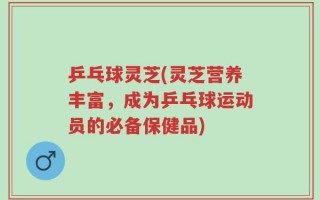 乒乓球灵芝(灵芝营养丰富，成为乒乓球运动员的必备保健品)