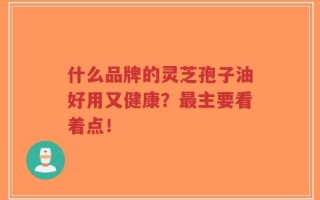 什么品牌的灵芝孢子油好用又健康？最主要看着点！