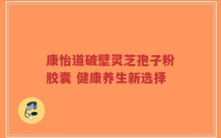 康怡道破壁灵芝孢子粉胶囊 健康养生新选择