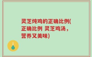 灵芝炖鸡的正确比例(正确比例 灵芝鸡汤，营养又美味)