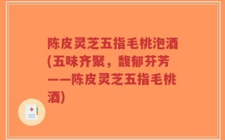 陈皮灵芝五指毛桃泡酒(五味齐聚，馥郁芬芳——陈皮灵芝五指毛桃酒)