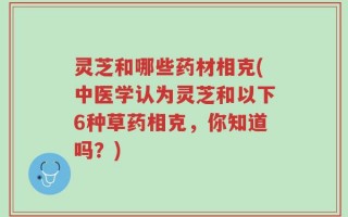 灵芝和哪些药材相克(中医学认为灵芝和以下6种草药相克，你知道吗？)