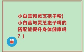 小白蒿和灵芝孢子粉(小白蒿与灵芝孢子粉的搭配能提升身体健康吗？)