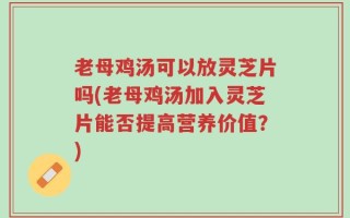 老母鸡汤可以放灵芝片吗(老母鸡汤加入灵芝片能否提高营养价值？)