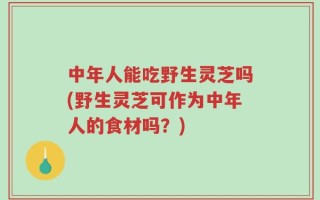 中年人能吃野生灵芝吗(野生灵芝可作为中年人的食材吗？)