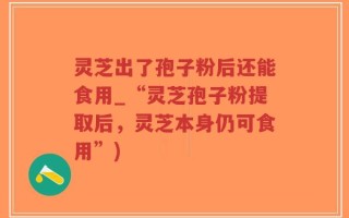 灵芝出了孢子粉后还能食用_“灵芝孢子粉提取后，灵芝本身仍可食用”)