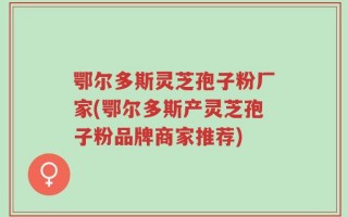 鄂尔多斯灵芝孢子粉厂家(鄂尔多斯产灵芝孢子粉品牌商家推荐)
