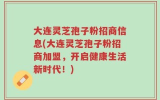 大连灵芝孢子粉招商信息(大连灵芝孢子粉招商加盟，开启健康生活新时代！)