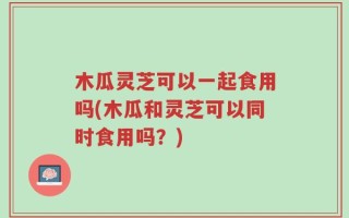 木瓜灵芝可以一起食用吗(木瓜和灵芝可以同时食用吗？)