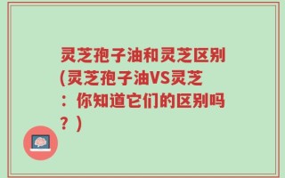 灵芝孢子油和灵芝区别(灵芝孢子油VS灵芝：你知道它们的区别吗？)