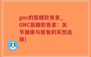 gnc的氨糖软骨素_GNC氨糖软骨素：关节健康与修复的天然选择)