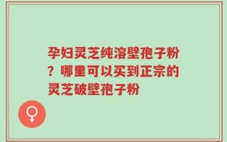 孕妇灵芝纯溶壁孢子粉？哪里可以买到正宗的灵芝破壁孢子粉