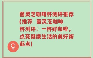 菌灵芝咖啡杯测评推荐(推荐  菌灵芝咖啡杯测评：一杯好咖啡，点亮健康生活的美好新起点)