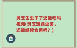 灵芝生虫子了还能吃吗视频(灵芝遭遇虫害，还能继续食用吗？)