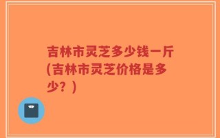 吉林市灵芝多少钱一斤(吉林市灵芝价格是多少？)
