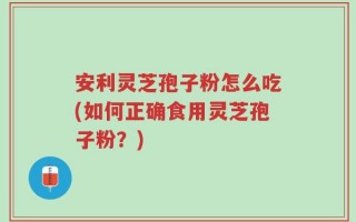 安利灵芝孢子粉怎么吃(如何正确食用灵芝孢子粉？)