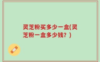 灵芝粉买多少一盒(灵芝粉一盒多少钱？)