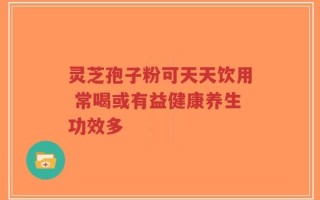 灵芝孢子粉可天天饮用 常喝或有益健康养生功效多