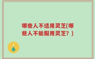 哪些人不适用灵芝(哪些人不能服用灵芝？)