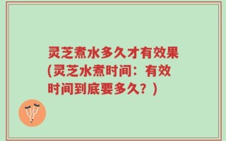灵芝煮水多久才有效果(灵芝水煮时间：有效时间到底要多久？)