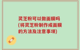灵芝粉可以做面膜吗 (将灵芝粉制作成面膜的方法及注意事项)