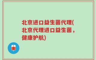 北京进口益生菌代理(北京代理进口益生菌，健康护航)