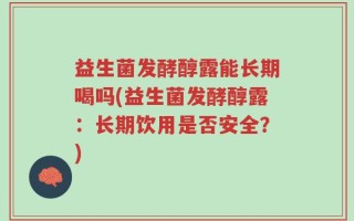 益生菌发酵醇露能长期喝吗(益生菌发酵醇露：长期饮用是否安全？)
