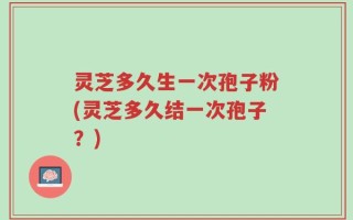 灵芝多久生一次孢子粉(灵芝多久结一次孢子？)