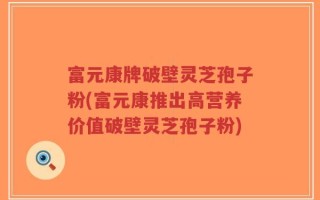 富元康牌破壁灵芝孢子粉(富元康推出高营养价值破壁灵芝孢子粉)