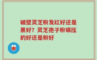 破壁灵芝粉发红好还是黑好？灵芝孢子粉碾压的好还是粉好