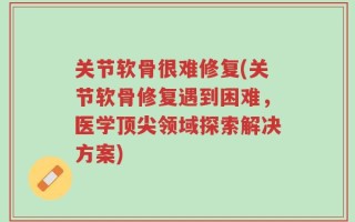 关节软骨很难修复(关节软骨修复遇到困难，医学顶尖领域探索解决方案)