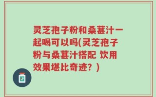 灵芝孢子粉和桑葚汁一起喝可以吗(灵芝孢子粉与桑葚汁搭配 饮用效果堪比奇迹？)