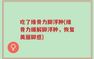 吃了维骨力脚浮肿(维骨力缓解脚浮肿，恢复美丽脚感)