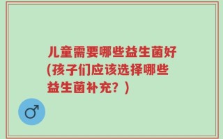 儿童需要哪些益生菌好(孩子们应该选择哪些益生菌补充？)