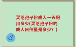灵芝孢子粉成人一天服用多少(灵芝孢子粉的成人日剂量是多少？)