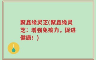 聚鑫缘灵芝(聚鑫缘灵芝：增强免疫力，促进健康！)