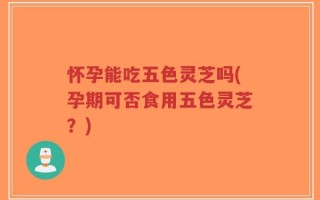 怀孕能吃五色灵芝吗(孕期可否食用五色灵芝？)