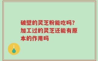 破壁的灵芝粉能吃吗？加工过的灵芝还能有原本的作用吗