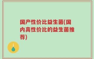 国产性价比益生菌(国内高性价比的益生菌推荐)