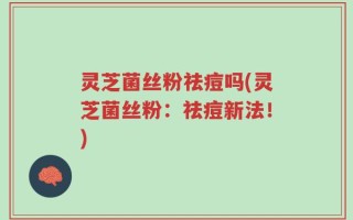 灵芝菌丝粉祛痘吗(灵芝菌丝粉：祛痘新法！)