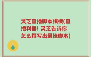 灵芝直播脚本模板(直播利器! 灵芝告诉你怎么撰写出最佳脚本)