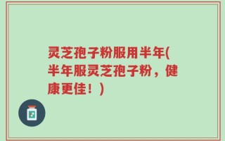 灵芝孢子粉服用半年(半年服灵芝孢子粉，健康更佳！)