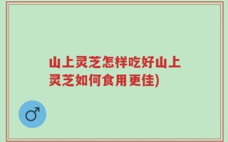 山上灵芝怎样吃好山上灵芝如何食用更佳)