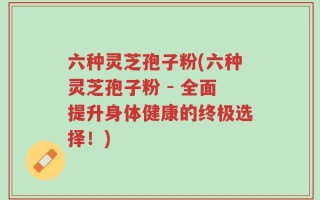 六种灵芝孢子粉(六种灵芝孢子粉 - 全面提升身体健康的终极选择！)
