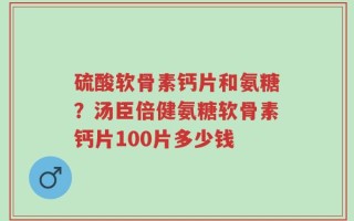 硫酸软骨素钙片和氨糖？汤臣倍健氨糖软骨素钙片100片多少钱