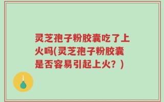 灵芝孢子粉胶囊吃了上火吗(灵芝孢子粉胶囊是否容易引起上火？)