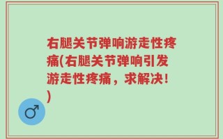 右腿关节弹响游走性疼痛(右腿关节弹响引发游走性疼痛，求解决！)